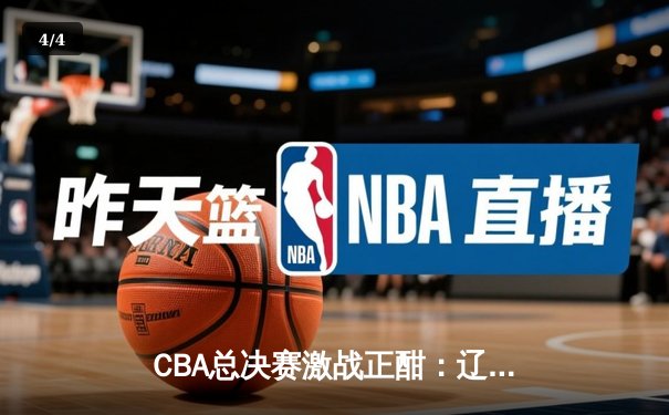 CBA总决赛激战正酣：辽宁男篮客场逆转广东，赵继伟关键三分锁定胜局 - 4
