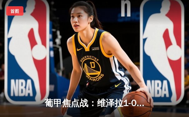 葡甲焦点战：维泽拉1-0绝杀科英布拉大学 中国前锋韦世豪替补造杀机