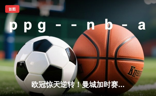 欧冠惊天逆转！曼城加时赛3-2绝杀拜仁，哈兰德独中两元创纪录